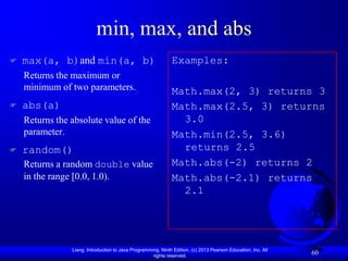 min, max, and abs
   max(a, b)and min(a, b)                                    Examples:
    Returns the maximum or
    minimum of two parameters.                                Math.max(2, 3) returns 3
   abs(a)                                                    Math.max(2.5, 3) returns
    Returns the absolute value of the                           3.0
    parameter.                                                Math.min(2.5, 3.6)
   random()                                                    returns 2.5
    Returns a random double value                             Math.abs(-2) returns 2
    in the range [0.0, 1.0).                                  Math.abs(-2.1) returns
                                                                2.1




                Liang, Introduction to Java Programming, Ninth Edition, (c) 2013 Pearson Education, Inc. All
                                                     rights reserved.
                                                                                                               60
 