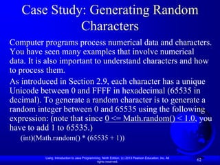 Case Study: Generating Random
             Characters
Computer programs process numerical data and characters.
You have seen many examples that involve numerical
data. It is also important to understand characters and how
to process them.
As introduced in Section 2.9, each character has a unique
Unicode between 0 and FFFF in hexadecimal (65535 in
decimal). To generate a random character is to generate a
random integer between 0 and 65535 using the following
expression: (note that since 0 <= Math.random() < 1.0, you
have to add 1 to 65535.)
   (int)(Math.random() * (65535 + 1))

           Liang, Introduction to Java Programming, Ninth Edition, (c) 2013 Pearson Education, Inc. All
                                                rights reserved.
                                                                                                          62
 