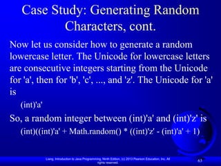 Case Study: Generating Random
          Characters, cont.
Now let us consider how to generate a random
lowercase letter. The Unicode for lowercase letters
are consecutive integers starting from the Unicode
for 'a', then for 'b', 'c', ..., and 'z'. The Unicode for 'a'
is
   (int)'a'
So, a random integer between (int)'a' and (int)'z' is
   (int)((int)'a' + Math.random() * ((int)'z' - (int)'a' + 1)


              Liang, Introduction to Java Programming, Ninth Edition, (c) 2013 Pearson Education, Inc. All
                                                   rights reserved.
                                                                                                             63
 