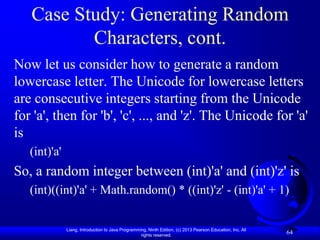 Case Study: Generating Random
          Characters, cont.
Now let us consider how to generate a random
lowercase letter. The Unicode for lowercase letters
are consecutive integers starting from the Unicode
for 'a', then for 'b', 'c', ..., and 'z'. The Unicode for 'a'
is
   (int)'a'
So, a random integer between (int)'a' and (int)'z' is
   (int)((int)'a' + Math.random() * ((int)'z' - (int)'a' + 1)


              Liang, Introduction to Java Programming, Ninth Edition, (c) 2013 Pearson Education, Inc. All
                                                   rights reserved.
                                                                                                             64
 
