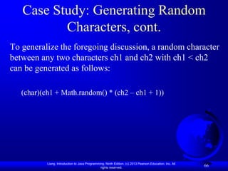 Case Study: Generating Random
          Characters, cont.
To generalize the foregoing discussion, a random character
between any two characters ch1 and ch2 with ch1 < ch2
can be generated as follows:

   (char)(ch1 + Math.random() * (ch2 – ch1 + 1))




           Liang, Introduction to Java Programming, Ninth Edition, (c) 2013 Pearson Education, Inc. All
                                                rights reserved.
                                                                                                          66
 