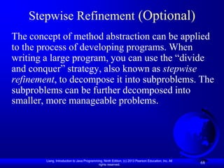 Stepwise Refinement (Optional)
The concept of method abstraction can be applied
to the process of developing programs. When
writing a large program, you can use the “divide
and conquer” strategy, also known as stepwise
refinement, to decompose it into subproblems. The
subproblems can be further decomposed into
smaller, more manageable problems.




        Liang, Introduction to Java Programming, Ninth Edition, (c) 2013 Pearson Education, Inc. All
                                             rights reserved.
                                                                                                       68
 