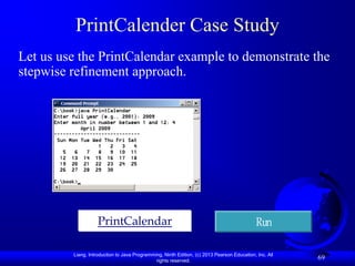 PrintCalender Case Study
Let us use the PrintCalendar example to demonstrate the
stepwise refinement approach.




                    PrintCalendar                                                            Run

         Liang, Introduction to Java Programming, Ninth Edition, (c) 2013 Pearson Education, Inc. All
                                              rights reserved.
                                                                                                        69
 
