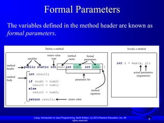 Formal Parameters
The variables defined in the method header are known as
formal parameters.

                             Define a method                                                                     Invoke a method

                               return value        method             formal
             modifier              type             name            parameters
                                                                                                    int z = max(x, y);
method
         public static int max(int num1, int num2) {
header
                                                                                                                      actual parameters
             int result;                                                                                                 (arguments)
method
body                                                       parameter list
             if (num1 > num2)
               result = num1;
             else
                                                                           method
               result = num2;                                             signature

             return result;                         return value
         }



                  Liang, Introduction to Java Programming, Ninth Edition, (c) 2013 Pearson Education, Inc. All
                                                       rights reserved.
                                                                                                                                   9
 