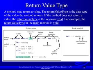 Liang, Introduction to Java Programming, Ninth Edition, (c) 2013 Pearson Education, Inc. All
rights reserved.
11
Return Value Type
A method may return a value. The returnValueType is the data type
of the value the method returns. If the method does not return a
value, the returnValueType is the keyword void. For example, the
returnValueType in the main method is void.
public static int max(int num1, int num2) {
int result;
if (num1 > num2)
result = num1;
else
result = num2;
return result;
}
modifier
return value
type
method
name
formal
parameters
return value
method
body
method
header
parameter list
Define a method Invoke a method
int z = max(x, y);
actual parameters
(arguments)
method
signature
 