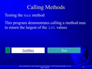 Liang, Introduction to Java Programming, Ninth Edition, (c) 2013 Pearson Education, Inc. All
rights reserved.
12
Calling Methods
Testing the max method
This program demonstrates calling a method max
to return the largest of the int values
TestMax Run
 
