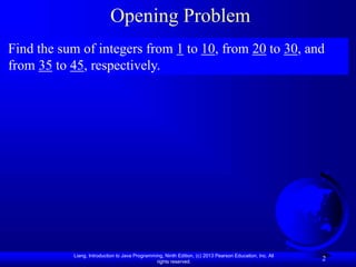 Liang, Introduction to Java Programming, Ninth Edition, (c) 2013 Pearson Education, Inc. All
rights reserved.
2
Opening Problem
Find the sum of integers from 1 to 10, from 20 to 30, and
from 35 to 45, respectively.
 