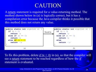 Liang, Introduction to Java Programming, Ninth Edition, (c) 2013 Pearson Education, Inc. All
rights reserved.
24
CAUTION
A return statement is required for a value-returning method. The
method shown below in (a) is logically correct, but it has a
compilation error because the Java compiler thinks it possible that
this method does not return any value.
To fix this problem, delete if (n < 0) in (a), so that the compiler will
see a return statement to be reached regardless of how the if
statement is evaluated.
public static int sign(int n) {
if (n > 0)
return 1;
else if (n == 0)
return 0;
else if (n < 0)
return –1;
}
(a)
Should be
(b)
public static int sign(int n) {
if (n > 0)
return 1;
else if (n == 0)
return 0;
else
return –1;
}
 