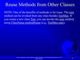 Liang, Introduction to Java Programming, Ninth Edition, (c) 2013 Pearson Education, Inc. All
rights reserved.
25
Reuse Methods from Other Classes
NOTE: One of the benefits of methods is for reuse. The max
method can be invoked from any class besides TestMax. If
you create a new class Test, you can invoke the max method
using ClassName.methodName (e.g., TestMax.max).
 