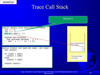 Liang, Introduction to Java Programming, Ninth Edition, (c) 2013 Pearson Education, Inc. All
rights reserved.
29
Trace Call Stack
Declare k
The main method
is invoked.
Space required for the
main method
k:
j: 2
i: 5
animation
 