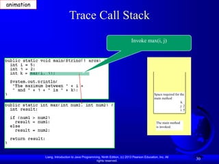 Liang, Introduction to Java Programming, Ninth Edition, (c) 2013 Pearson Education, Inc. All
rights reserved.
30
Trace Call Stack
Invoke max(i, j)
The main method
is invoked.
Space required for the
main method
k:
j: 2
i: 5
animation
 