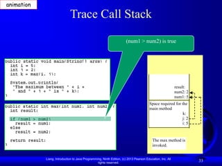 Liang, Introduction to Java Programming, Ninth Edition, (c) 2013 Pearson Education, Inc. All
rights reserved.
33
Trace Call Stack
(num1 > num2) is true
The max method is
invoked.
result:
num2: 2
num1: 5
Space required for the
main method
k:
j: 2
i: 5
animation
 