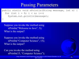 Liang, Introduction to Java Programming, Ninth Edition, (c) 2013 Pearson Education, Inc. All
rights reserved.
38
Passing Parameters
public static void nPrintln(String message, int n) {
for (int i = 0; i < n; i++)
System.out.println(message);
}
Suppose you invoke the method using
nPrintln(“Welcome to Java”, 5);
What is the output?
Suppose you invoke the method using
nPrintln(“Computer Science”, 15);
What is the output?
Can you invoke the method using
nPrintln(15, “Computer Science”);
 