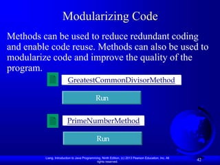 Liang, Introduction to Java Programming, Ninth Edition, (c) 2013 Pearson Education, Inc. All
rights reserved.
42
Modularizing Code
Methods can be used to reduce redundant coding
and enable code reuse. Methods can also be used to
modularize code and improve the quality of the
program.
GreatestCommonDivisorMethod
Run
PrimeNumberMethod
Run
 
