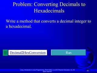Liang, Introduction to Java Programming, Ninth Edition, (c) 2013 Pearson Education, Inc. All
rights reserved.
43
Problem: Converting Decimals to
Hexadecimals
Write a method that converts a decimal integer to
a hexadecimal.
Decimal2HexConversion Run
 