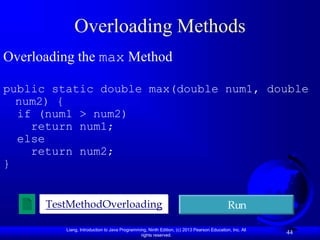 Liang, Introduction to Java Programming, Ninth Edition, (c) 2013 Pearson Education, Inc. All
rights reserved.
44
Overloading Methods
Overloading the max Method
public static double max(double num1, double
num2) {
if (num1 > num2)
return num1;
else
return num2;
}
TestMethodOverloading Run
 