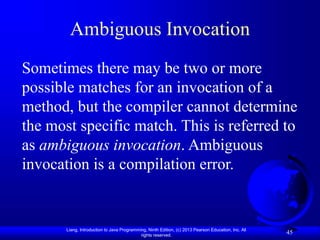 Liang, Introduction to Java Programming, Ninth Edition, (c) 2013 Pearson Education, Inc. All
rights reserved.
45
Ambiguous Invocation
Sometimes there may be two or more
possible matches for an invocation of a
method, but the compiler cannot determine
the most specific match. This is referred to
as ambiguous invocation. Ambiguous
invocation is a compilation error.
 