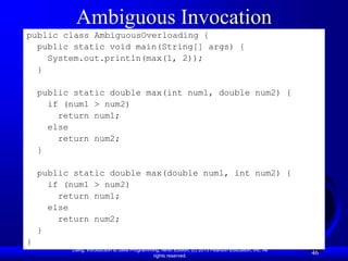 Liang, Introduction to Java Programming, Ninth Edition, (c) 2013 Pearson Education, Inc. All
rights reserved.
46
Ambiguous Invocation
public class AmbiguousOverloading {
public static void main(String[] args) {
System.out.println(max(1, 2));
}
public static double max(int num1, double num2) {
if (num1 > num2)
return num1;
else
return num2;
}
public static double max(double num1, int num2) {
if (num1 > num2)
return num1;
else
return num2;
}
}
 
