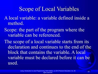 Liang, Introduction to Java Programming, Ninth Edition, (c) 2013 Pearson Education, Inc. All
rights reserved.
47
Scope of Local Variables
A local variable: a variable defined inside a
method.
Scope: the part of the program where the
variable can be referenced.
The scope of a local variable starts from its
declaration and continues to the end of the
block that contains the variable. A local
variable must be declared before it can be
used.
 
