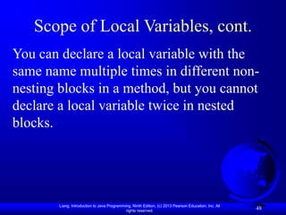 Liang, Introduction to Java Programming, Ninth Edition, (c) 2013 Pearson Education, Inc. All
rights reserved.
48
Scope of Local Variables, cont.
You can declare a local variable with the
same name multiple times in different non-
nesting blocks in a method, but you cannot
declare a local variable twice in nested
blocks.
 