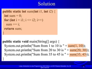 Liang, Introduction to Java Programming, Ninth Edition, (c) 2013 Pearson Education, Inc. All
rights reserved.
5
Solution
public static int sum(int i1, int i2) {
int sum = 0;
for (int i = i1; i <= i2; i++)
sum += i;
return sum;
}
public static void main(String[] args) {
System.out.println("Sum from 1 to 10 is " + sum(1, 10));
System.out.println("Sum from 20 to 30 is " + sum(20, 30));
System.out.println("Sum from 35 to 45 is " + sum(35, 45));
}
 