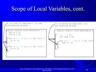 Liang, Introduction to Java Programming, Ninth Edition, (c) 2013 Pearson Education, Inc. All
rights reserved.
50
Scope of Local Variables, cont.
public static void method1() {
int x = 1;
int y = 1;
for (int i = 1; i < 10; i++) {
x += i;
}
for (int i = 1; i < 10; i++) {
y += i;
}
}
It is fine to declare i in two
non-nesting blocks
public static void method2() {
int i = 1;
int sum = 0;
for (int i = 1; i < 10; i++) {
sum += i;
}
}
It is wrong to declare i in
two nesting blocks
 