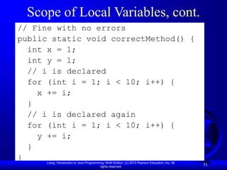 Liang, Introduction to Java Programming, Ninth Edition, (c) 2013 Pearson Education, Inc. All
rights reserved.
51
Scope of Local Variables, cont.
// Fine with no errors
public static void correctMethod() {
int x = 1;
int y = 1;
// i is declared
for (int i = 1; i < 10; i++) {
x += i;
}
// i is declared again
for (int i = 1; i < 10; i++) {
y += i;
}
}
 