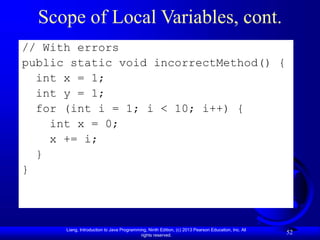 Liang, Introduction to Java Programming, Ninth Edition, (c) 2013 Pearson Education, Inc. All
rights reserved.
52
Scope of Local Variables, cont.
// With errors
public static void incorrectMethod() {
int x = 1;
int y = 1;
for (int i = 1; i < 10; i++) {
int x = 0;
x += i;
}
}
 