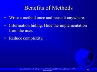 Liang, Introduction to Java Programming, Ninth Edition, (c) 2013 Pearson Education, Inc. All
rights reserved.
54
Benefits of Methods
• Write a method once and reuse it anywhere.
• Information hiding. Hide the implementation
from the user.
• Reduce complexity.
 