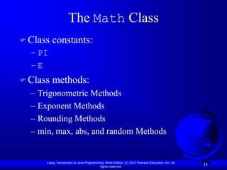 Liang, Introduction to Java Programming, Ninth Edition, (c) 2013 Pearson Education, Inc. All
rights reserved.
55
The Math Class
 Class constants:
– PI
– E
 Class methods:
– Trigonometric Methods
– Exponent Methods
– Rounding Methods
– min, max, abs, and random Methods
 