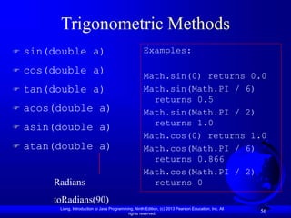 Liang, Introduction to Java Programming, Ninth Edition, (c) 2013 Pearson Education, Inc. All
rights reserved.
56
Trigonometric Methods
 sin(double a)
 cos(double a)
 tan(double a)
 acos(double a)
 asin(double a)
 atan(double a)
Radians
toRadians(90)
Examples:
Math.sin(0) returns 0.0
Math.sin(Math.PI / 6)
returns 0.5
Math.sin(Math.PI / 2)
returns 1.0
Math.cos(0) returns 1.0
Math.cos(Math.PI / 6)
returns 0.866
Math.cos(Math.PI / 2)
returns 0
 