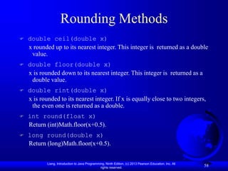 Liang, Introduction to Java Programming, Ninth Edition, (c) 2013 Pearson Education, Inc. All
rights reserved.
58
Rounding Methods
 double ceil(double x)
x rounded up to its nearest integer. This integer is returned as a double
value.
 double floor(double x)
x is rounded down to its nearest integer. This integer is returned as a
double value.
 double rint(double x)
x is rounded to its nearest integer. If x is equally close to two integers,
the even one is returned as a double.
 int round(float x)
Return (int)Math.floor(x+0.5).
 long round(double x)
Return (long)Math.floor(x+0.5).
 