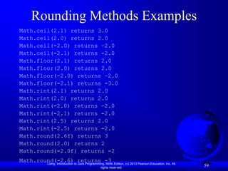 Liang, Introduction to Java Programming, Ninth Edition, (c) 2013 Pearson Education, Inc. All
rights reserved.
59
Rounding Methods Examples
Math.ceil(2.1) returns 3.0
Math.ceil(2.0) returns 2.0
Math.ceil(-2.0) returns –2.0
Math.ceil(-2.1) returns -2.0
Math.floor(2.1) returns 2.0
Math.floor(2.0) returns 2.0
Math.floor(-2.0) returns –2.0
Math.floor(-2.1) returns -3.0
Math.rint(2.1) returns 2.0
Math.rint(2.0) returns 2.0
Math.rint(-2.0) returns –2.0
Math.rint(-2.1) returns -2.0
Math.rint(2.5) returns 2.0
Math.rint(-2.5) returns -2.0
Math.round(2.6f) returns 3
Math.round(2.0) returns 2
Math.round(-2.0f) returns -2
Math.round(-2.6) returns -3
 