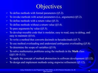 Liang, Introduction to Java Programming, Ninth Edition, (c) 2013 Pearson Education, Inc. All
rights reserved.
6
Objectives
 To define methods with formal parameters (§5.2).
 To invoke methods with actual parameters (i.e., arguments) (§5.2).
 To define methods with a return value (§5.3).
 To define methods without a return value (§5.4).
 To pass arguments by value (§5.5).
 To develop reusable code that is modular, easy to read, easy to debug, and
easy to maintain (§5.6).
 To write a method that converts decimals to hexadecimals (§5.7).
 To use method overloading and understand ambiguous overloading (§5.8).
 To determine the scope of variables (§5.9).
 To solve mathematics problems using the methods in the Math class
(§§5.10–5.11).
 To apply the concept of method abstraction in software development (§5.12).
 To design and implement methods using stepwise refinement (§5.12).
 