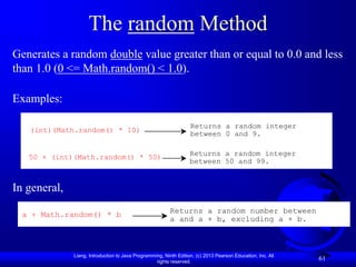 Liang, Introduction to Java Programming, Ninth Edition, (c) 2013 Pearson Education, Inc. All
rights reserved.
61
The random Method
Generates a random double value greater than or equal to 0.0 and less
than 1.0 (0 <= Math.random() < 1.0).
Examples:
(int)(Math.random() * 10)
Returns a random integer
between 0 and 9.
50 + (int)(Math.random() * 50) Returns a random integer
between 50 and 99.
In general,
a + Math.random() * b Returns a random number between
a and a + b, excluding a + b.
 