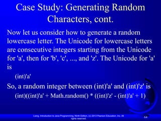 Liang, Introduction to Java Programming, Ninth Edition, (c) 2013 Pearson Education, Inc. All
rights reserved.
64
Case Study: Generating Random
Characters, cont.
Now let us consider how to generate a random
lowercase letter. The Unicode for lowercase letters
are consecutive integers starting from the Unicode
for 'a', then for 'b', 'c', ..., and 'z'. The Unicode for 'a'
is
(int)'a'
So, a random integer between (int)'a' and (int)'z' is
(int)((int)'a' + Math.random() * ((int)'z' - (int)'a' + 1)
 