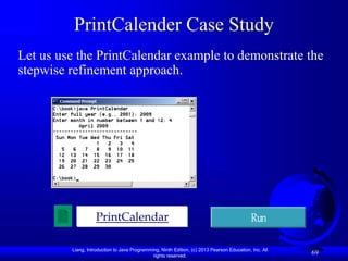 Liang, Introduction to Java Programming, Ninth Edition, (c) 2013 Pearson Education, Inc. All
rights reserved.
69
PrintCalender Case Study
Let us use the PrintCalendar example to demonstrate the
stepwise refinement approach.
PrintCalendar Run
 
