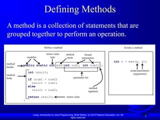 Liang, Introduction to Java Programming, Ninth Edition, (c) 2013 Pearson Education, Inc. All
rights reserved.
7
Defining Methods
A method is a collection of statements that are
grouped together to perform an operation.
public static int max(int num1, int num2) {
int result;
if (num1 > num2)
result = num1;
else
result = num2;
return result;
}
modifier
return value
type
method
name
formal
parameters
return value
method
body
method
header
parameter list
Define a method Invoke a method
int z = max(x, y);
actual parameters
(arguments)
method
signature
 