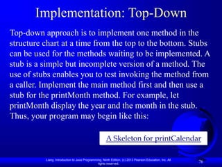 Liang, Introduction to Java Programming, Ninth Edition, (c) 2013 Pearson Education, Inc. All
rights reserved.
76
Implementation: Top-Down
A Skeleton for printCalendar
Top-down approach is to implement one method in the
structure chart at a time from the top to the bottom. Stubs
can be used for the methods waiting to be implemented. A
stub is a simple but incomplete version of a method. The
use of stubs enables you to test invoking the method from
a caller. Implement the main method first and then use a
stub for the printMonth method. For example, let
printMonth display the year and the month in the stub.
Thus, your program may begin like this:
 