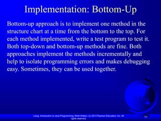 Liang, Introduction to Java Programming, Ninth Edition, (c) 2013 Pearson Education, Inc. All
rights reserved.
77
Implementation: Bottom-Up
Bottom-up approach is to implement one method in the
structure chart at a time from the bottom to the top. For
each method implemented, write a test program to test it.
Both top-down and bottom-up methods are fine. Both
approaches implement the methods incrementally and
help to isolate programming errors and makes debugging
easy. Sometimes, they can be used together.
 
