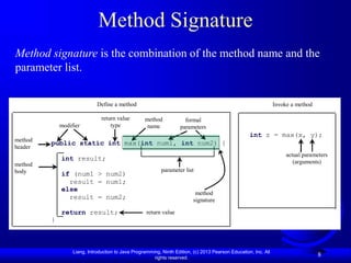 Liang, Introduction to Java Programming, Ninth Edition, (c) 2013 Pearson Education, Inc. All
rights reserved.
8
Method Signature
Method signature is the combination of the method name and the
parameter list.
public static int max(int num1, int num2) {
int result;
if (num1 > num2)
result = num1;
else
result = num2;
return result;
}
modifier
return value
type
method
name
formal
parameters
return value
method
body
method
header
parameter list
Define a method Invoke a method
int z = max(x, y);
actual parameters
(arguments)
method
signature
 