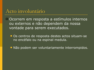Ocorrem em resposta a estímulos internos ou externos e não dependem da nossa vontade para serem executados. Os centros de resposta destes actos situam-se no encéfalo ou na espinal medula. Não podem ser voluntariamente interrompidos. Acto involuntário 