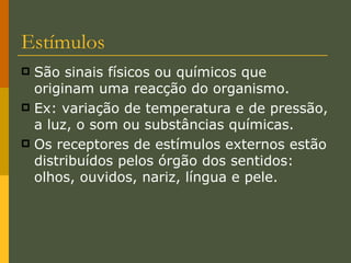Estímulos São sinais físicos ou químicos que originam uma reacção do organismo. Ex: variação de temperatura e de pressão, a luz, o som ou substâncias químicas. Os receptores de estímulos externos estão distribuídos pelos órgão dos sentidos: olhos, ouvidos, nariz, língua e pele. 
