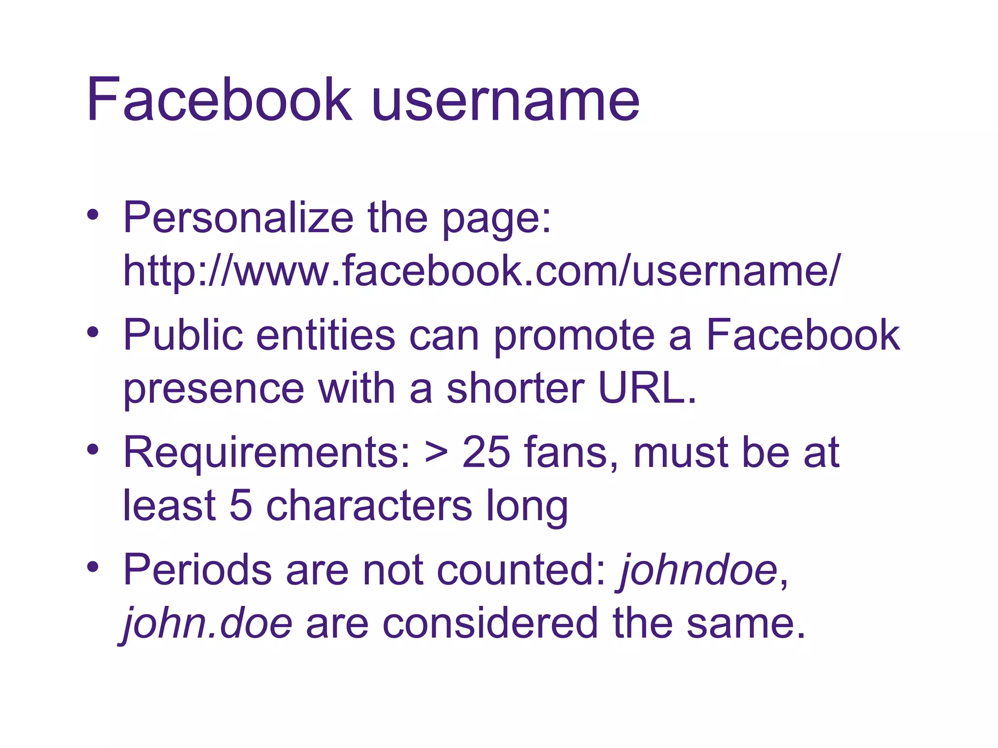 Facebook username Personalize the page: http://www.facebook.com/username/ Public entities can promote a Facebook presence with a shorter URL. Requirements: > 25 fans, must be at least 5 characters long Periods are not counted:  johndoe ,  john.doe  are considered the same. 