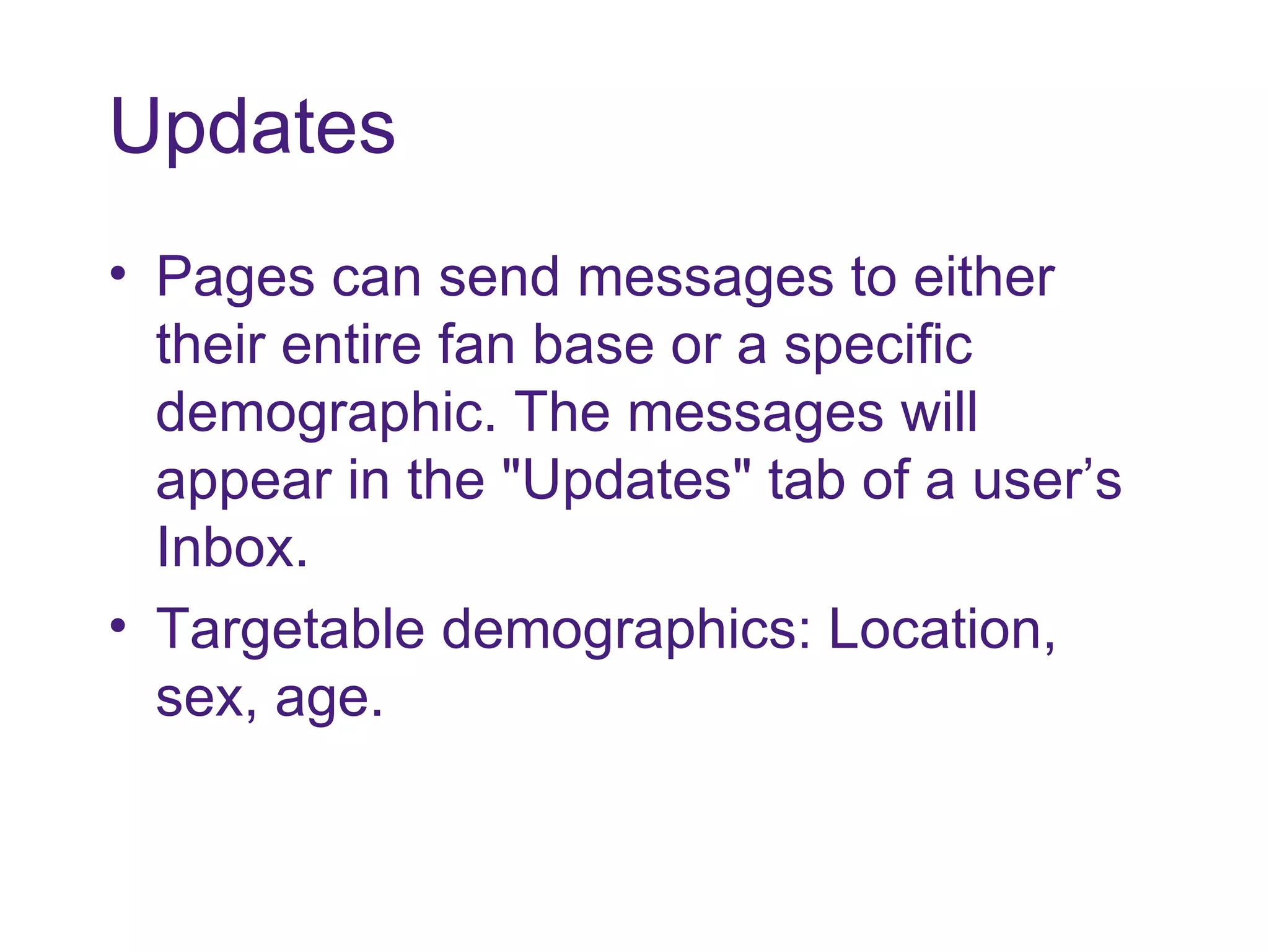 Updates Pages can send messages to either their entire fan base or a specific demographic. The messages will appear in the "Updates" tab of a user’s Inbox. Targetable demographics: Location, sex, age. 