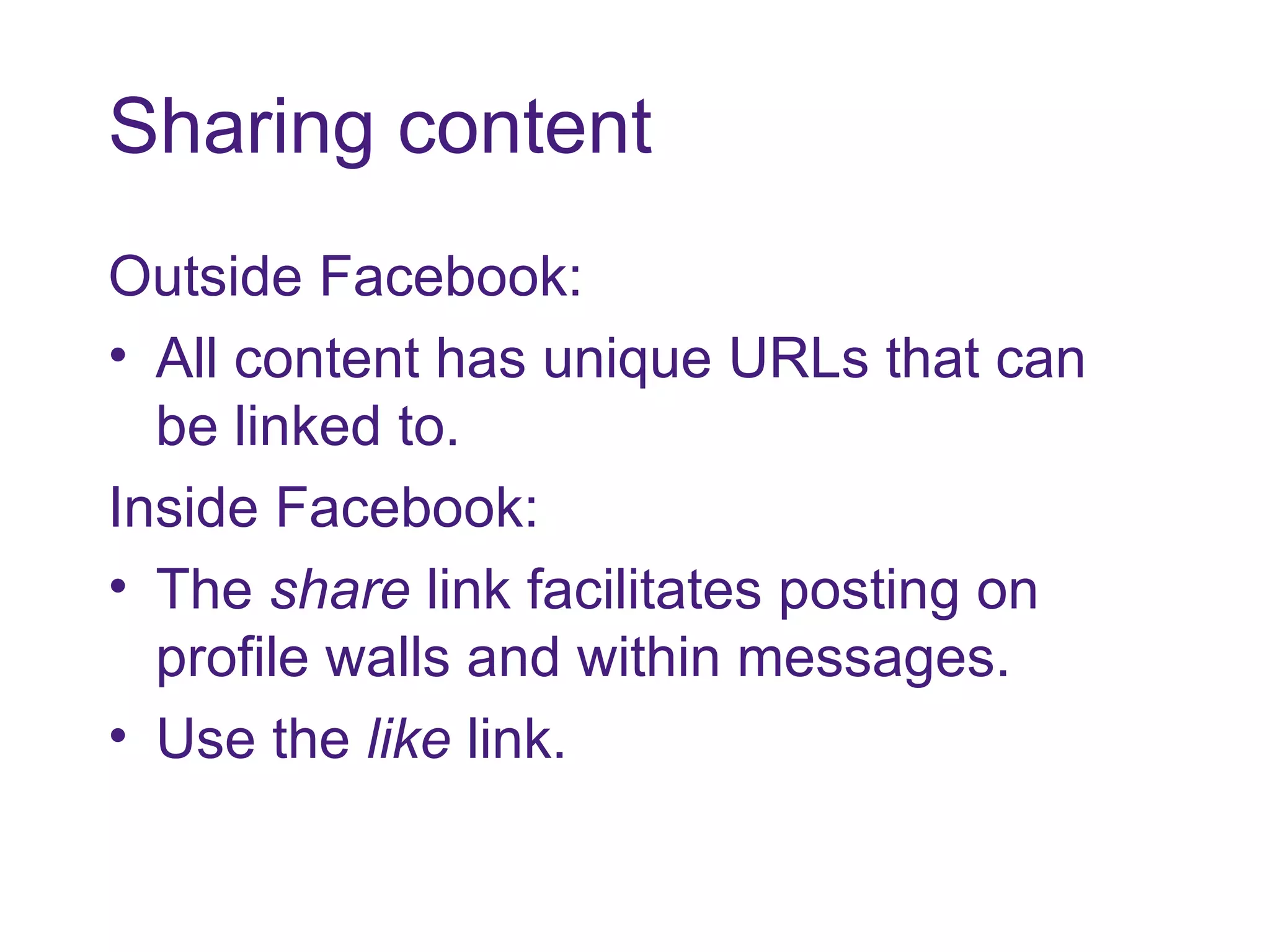 Sharing content Outside Facebook: All content has unique URLs that can be linked to. Inside Facebook: The  share  link facilitates posting on profile walls and within messages. Use the  like  link.  