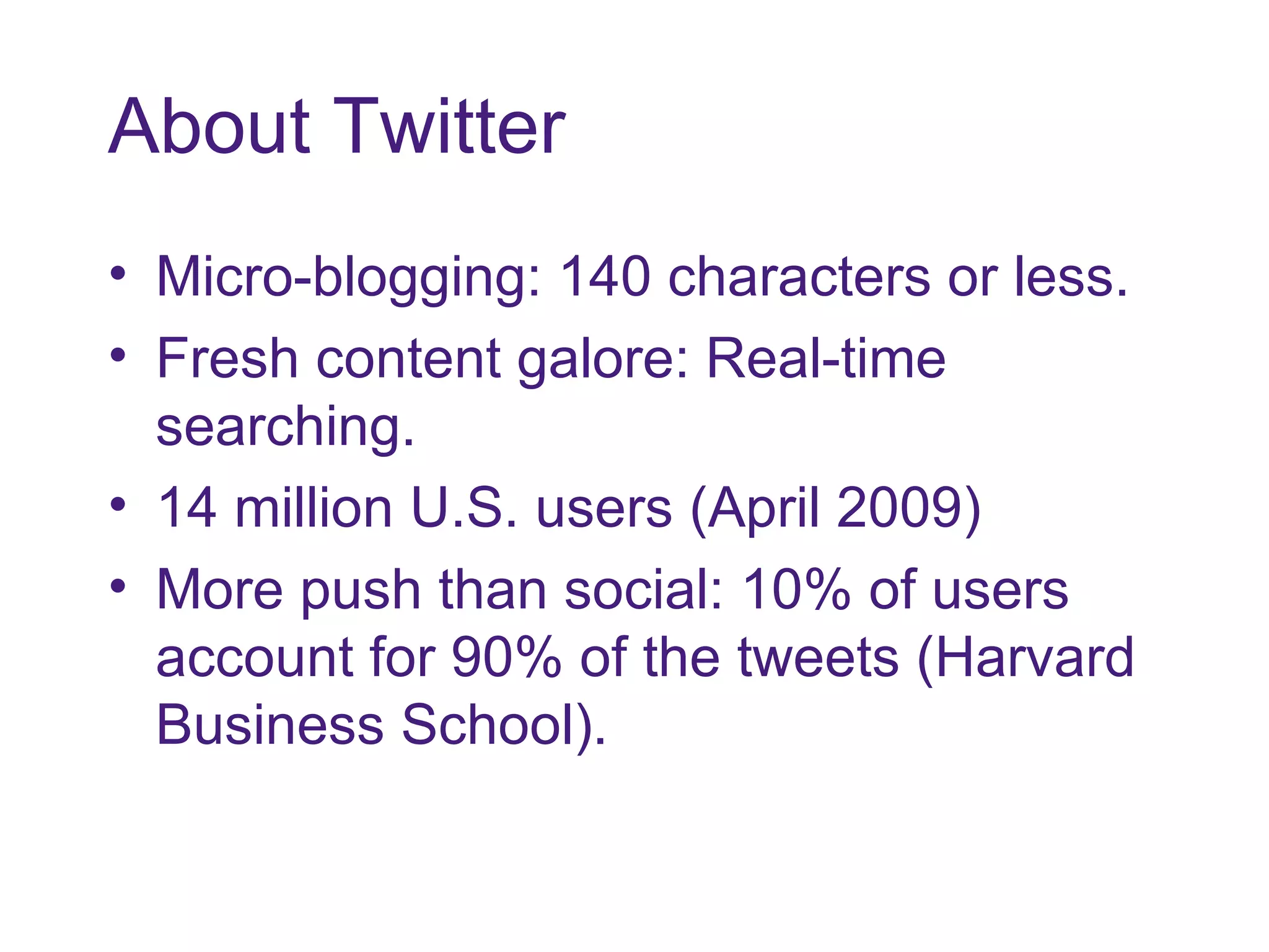 About Twitter Micro-blogging: 140 characters or less. Fresh content galore: Real-time searching. 14 million U.S. users (April 2009) More push than social: 10% of users account for 90% of the tweets (Harvard Business School). 