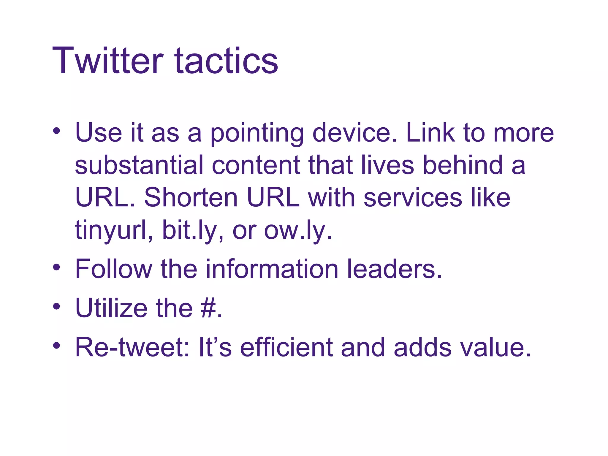 Twitter tactics Use it as a pointing device. Link to more substantial content that lives behind a URL. Shorten URL with services like tinyurl, bit.ly, or ow.ly. Follow the information leaders. Utilize the #. Re-tweet: It’s efficient and adds value.  