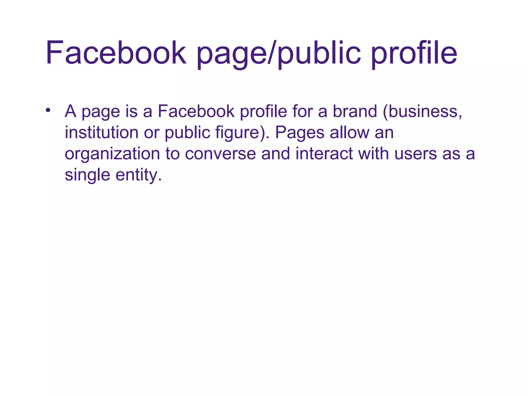 Facebook page/public profile A page is a Facebook profile for a brand (business, institution or public figure). Pages allow an organization to converse and interact with users as a single entity. 