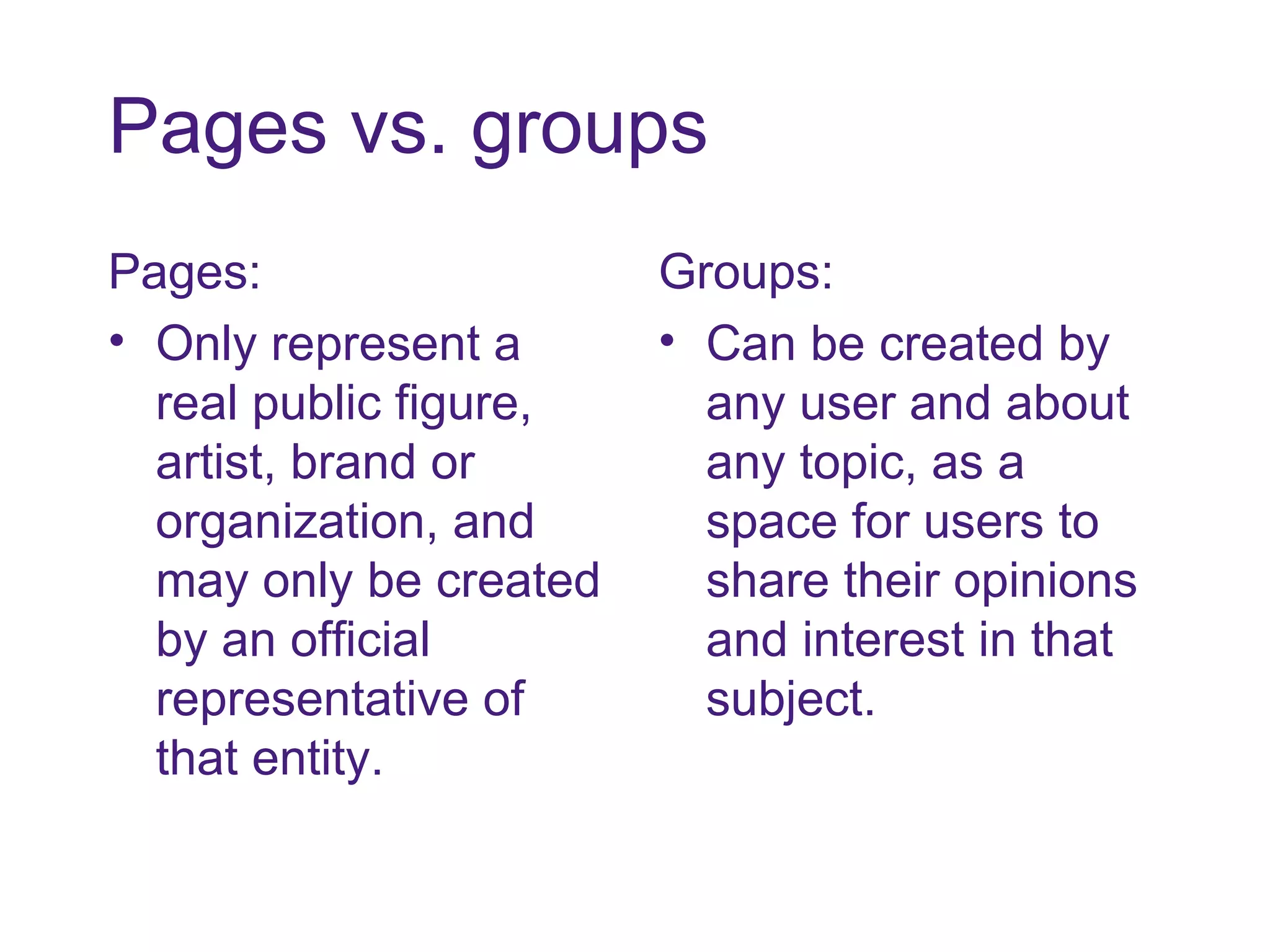 Pages vs. groups Pages: Only represent a real public figure, artist, brand or organization, and may only be created by an official representative of that entity. Groups: Can be created by any user and about any topic, as a space for users to share their opinions and interest in that subject. 
